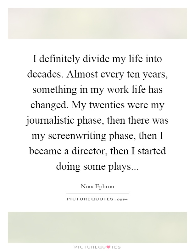 I definitely divide my life into decades. Almost every ten years, something in my work life has changed. My twenties were my journalistic phase, then there was my screenwriting phase, then I became a director, then I started doing some plays Picture Quote #1