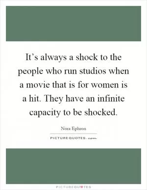 It’s always a shock to the people who run studios when a movie that is for women is a hit. They have an infinite capacity to be shocked Picture Quote #1
