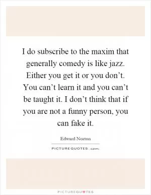 I do subscribe to the maxim that generally comedy is like jazz. Either you get it or you don’t. You can’t learn it and you can’t be taught it. I don’t think that if you are not a funny person, you can fake it Picture Quote #1