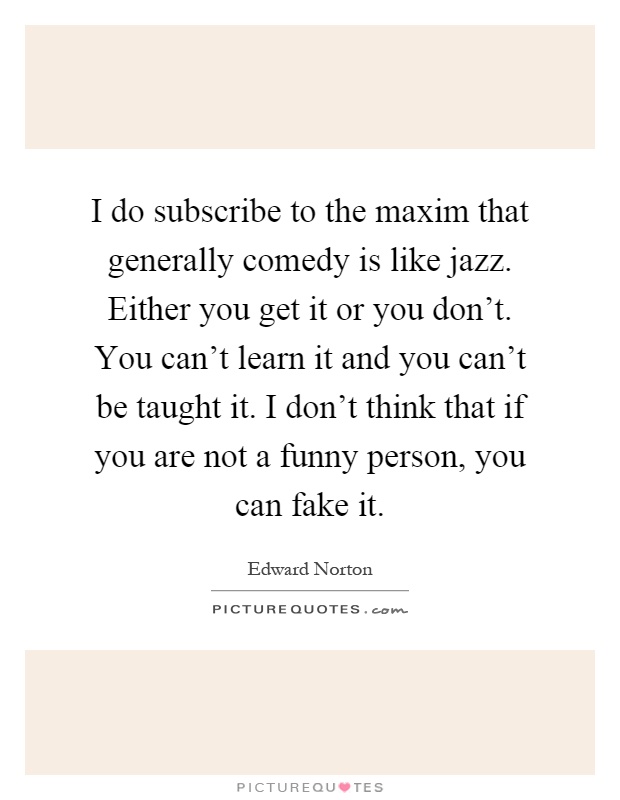I do subscribe to the maxim that generally comedy is like jazz. Either you get it or you don't. You can't learn it and you can't be taught it. I don't think that if you are not a funny person, you can fake it Picture Quote #1