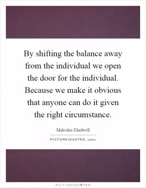 By shifting the balance away from the individual we open the door for the individual. Because we make it obvious that anyone can do it given the right circumstance Picture Quote #1