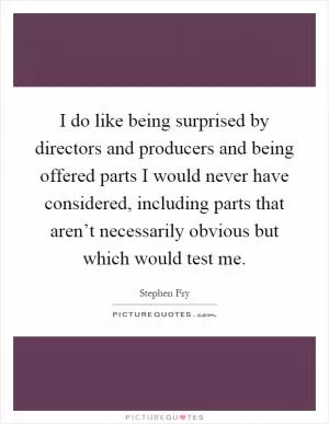 I do like being surprised by directors and producers and being offered parts I would never have considered, including parts that aren’t necessarily obvious but which would test me Picture Quote #1