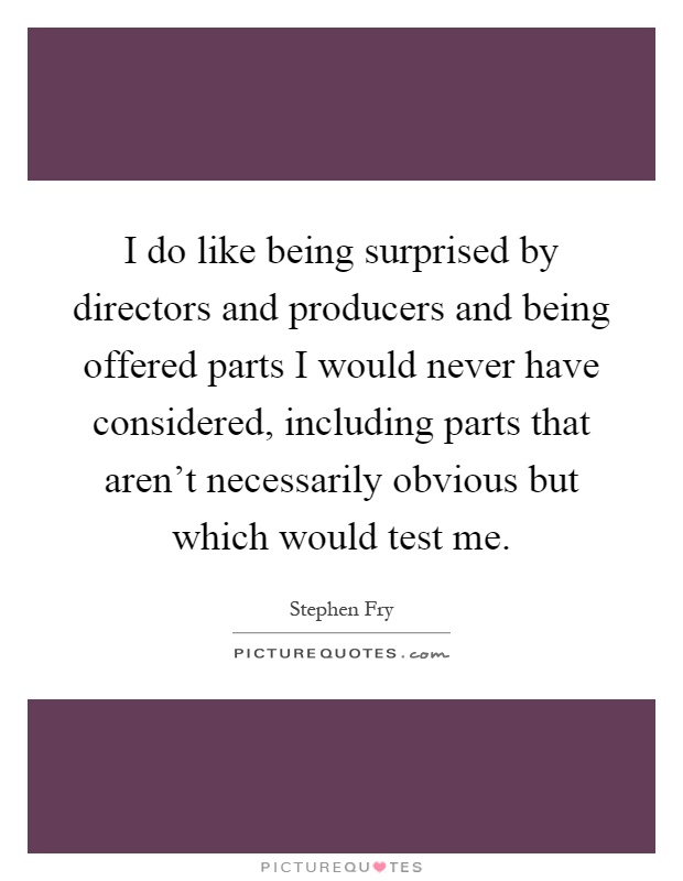 I do like being surprised by directors and producers and being offered parts I would never have considered, including parts that aren't necessarily obvious but which would test me Picture Quote #1