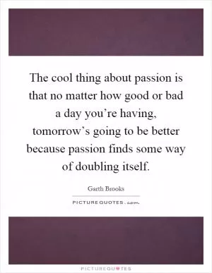 The cool thing about passion is that no matter how good or bad a day you’re having, tomorrow’s going to be better because passion finds some way of doubling itself Picture Quote #1