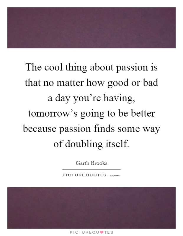 The cool thing about passion is that no matter how good or bad a day you're having, tomorrow's going to be better because passion finds some way of doubling itself Picture Quote #1