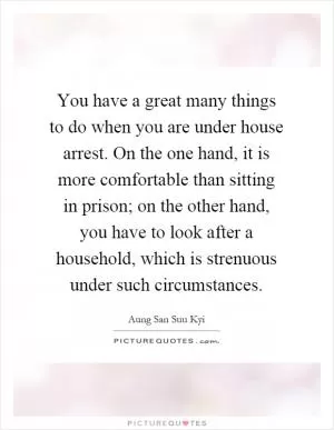 You have a great many things to do when you are under house arrest. On the one hand, it is more comfortable than sitting in prison; on the other hand, you have to look after a household, which is strenuous under such circumstances Picture Quote #1