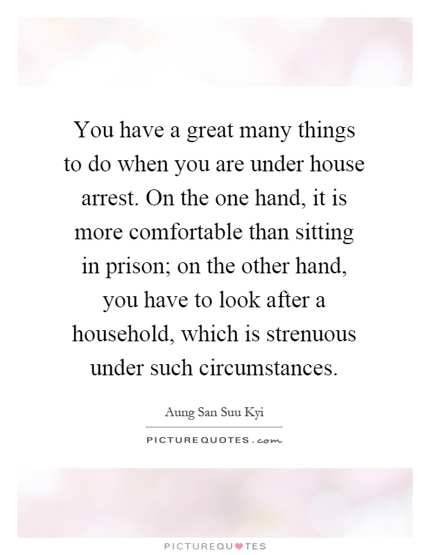 You have a great many things to do when you are under house arrest. On the one hand, it is more comfortable than sitting in prison; on the other hand, you have to look after a household, which is strenuous under such circumstances Picture Quote #1