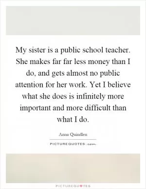 My sister is a public school teacher. She makes far far less money than I do, and gets almost no public attention for her work. Yet I believe what she does is infinitely more important and more difficult than what I do Picture Quote #1