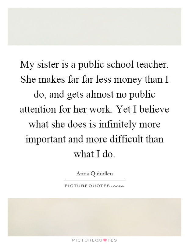 My sister is a public school teacher. She makes far far less money than I do, and gets almost no public attention for her work. Yet I believe what she does is infinitely more important and more difficult than what I do Picture Quote #1