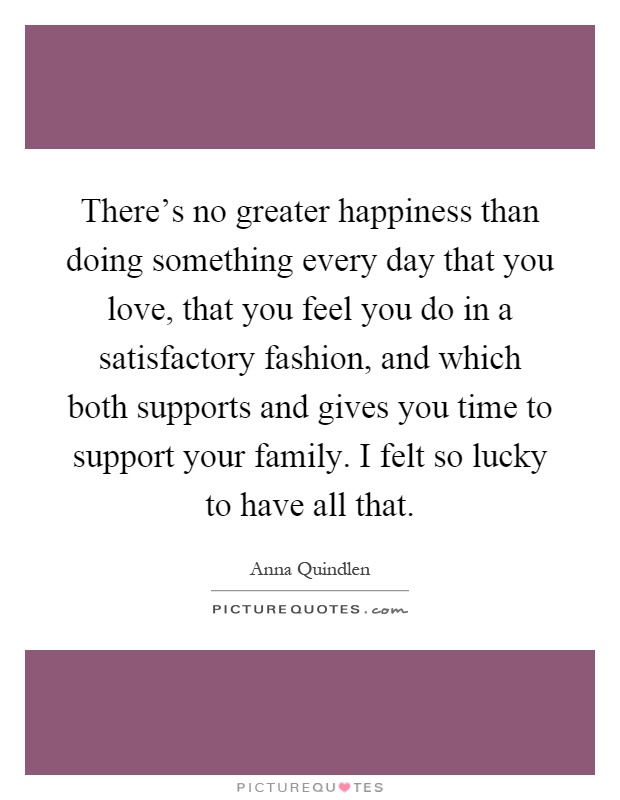 There's no greater happiness than doing something every day that you love, that you feel you do in a satisfactory fashion, and which both supports and gives you time to support your family. I felt so lucky to have all that Picture Quote #1