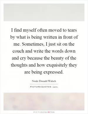 I find myself often moved to tears by what is being written in front of me. Sometimes, I just sit on the couch and write the words down and cry because the beauty of the thoughts and how exquisitely they are being expressed Picture Quote #1