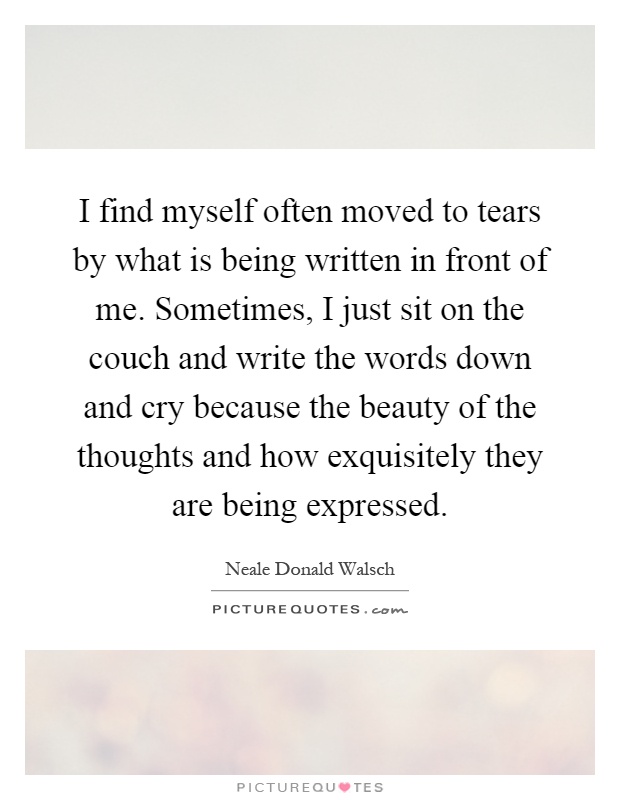 I find myself often moved to tears by what is being written in front of me. Sometimes, I just sit on the couch and write the words down and cry because the beauty of the thoughts and how exquisitely they are being expressed Picture Quote #1