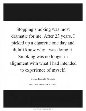 Stopping smoking was most dramatic for me. After 23 years, I picked up a cigarette one day and didn’t know why I was doing it. Smoking was no longer in alignment with what I had intended to experience of myself Picture Quote #1