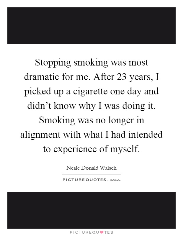 Stopping smoking was most dramatic for me. After 23 years, I picked up a cigarette one day and didn't know why I was doing it. Smoking was no longer in alignment with what I had intended to experience of myself Picture Quote #1