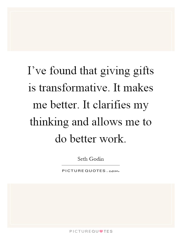 I've found that giving gifts is transformative. It makes me better. It clarifies my thinking and allows me to do better work Picture Quote #1