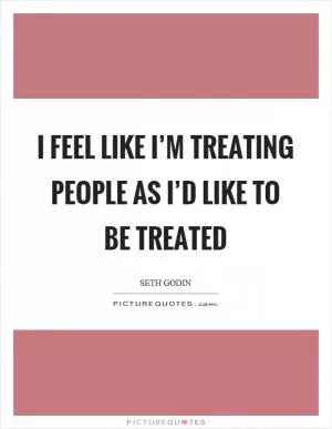 I feel like I’m treating people as I’d like to be treated Picture Quote #1