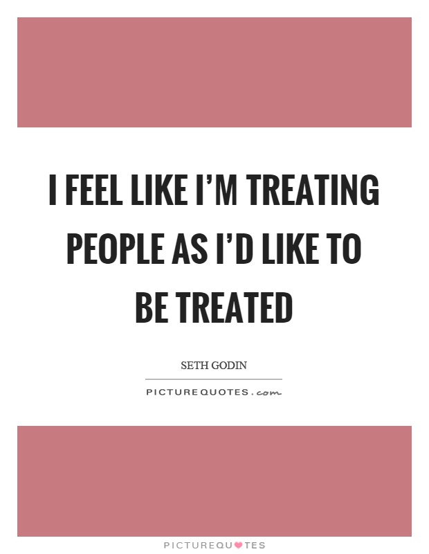 I feel like I'm treating people as I'd like to be treated Picture Quote #1