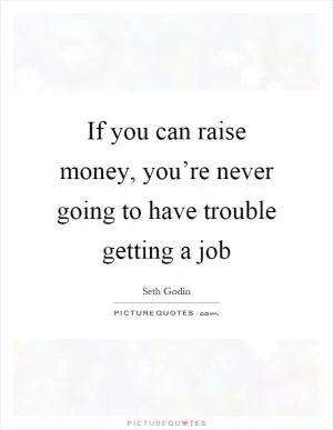 If you can raise money, you’re never going to have trouble getting a job Picture Quote #1