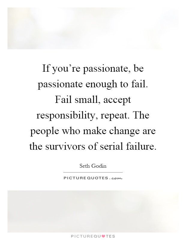 If you're passionate, be passionate enough to fail. Fail small, accept responsibility, repeat. The people who make change are the survivors of serial failure Picture Quote #1