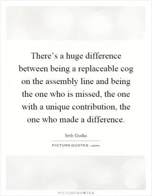 There’s a huge difference between being a replaceable cog on the assembly line and being the one who is missed, the one with a unique contribution, the one who made a difference Picture Quote #1
