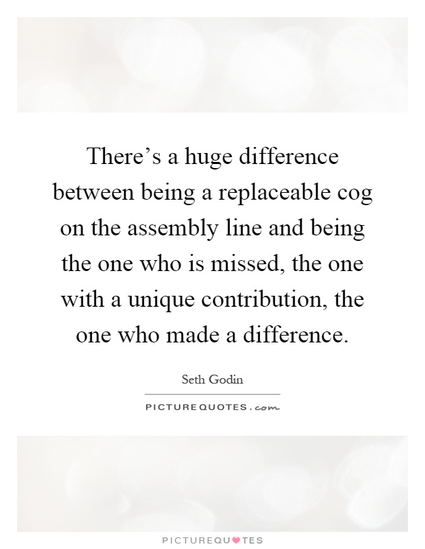There's a huge difference between being a replaceable cog on the assembly line and being the one who is missed, the one with a unique contribution, the one who made a difference Picture Quote #1