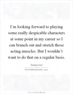 I’m looking forward to playing some really despicable characters at some point in my career so I can branch out and stretch those acting muscles. But I wouldn’t want to do that on a regular basis Picture Quote #1