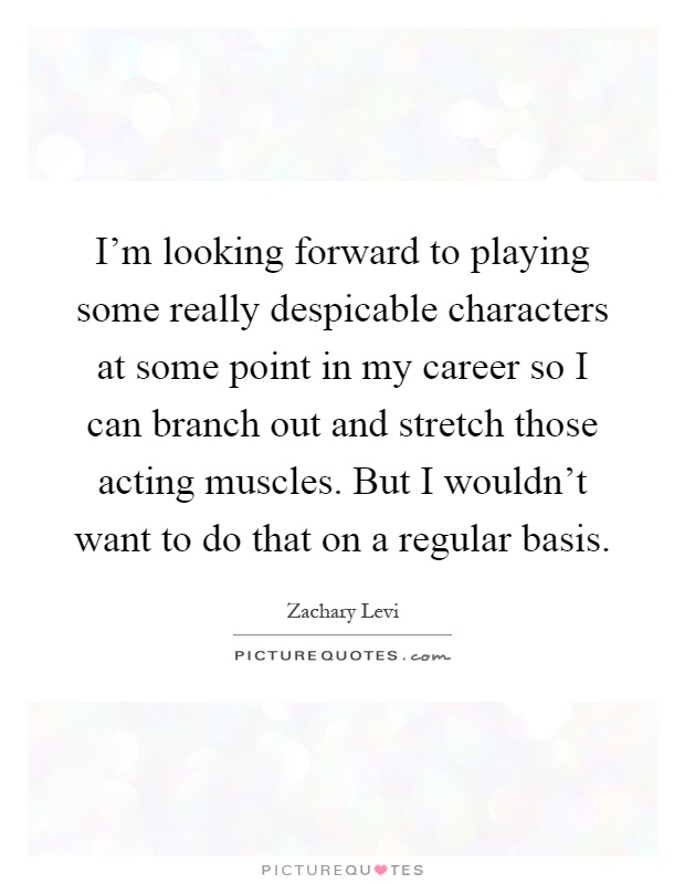 I'm looking forward to playing some really despicable characters at some point in my career so I can branch out and stretch those acting muscles. But I wouldn't want to do that on a regular basis Picture Quote #1
