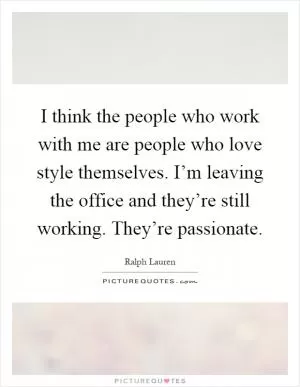 I think the people who work with me are people who love style themselves. I’m leaving the office and they’re still working. They’re passionate Picture Quote #1