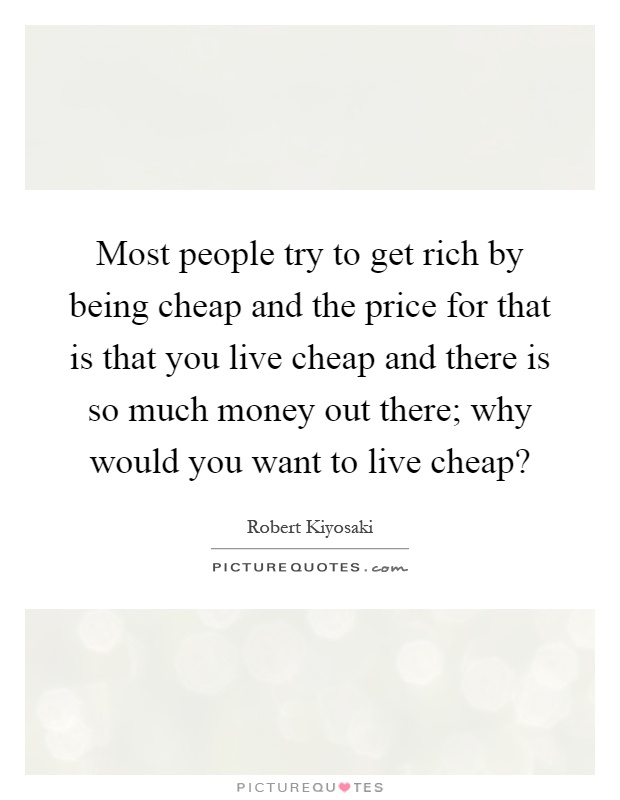 Most people try to get rich by being cheap and the price for that is that you live cheap and there is so much money out there; why would you want to live cheap? Picture Quote #1