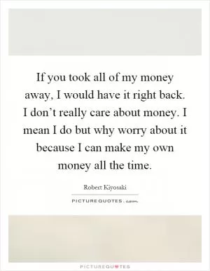If you took all of my money away, I would have it right back. I don’t really care about money. I mean I do but why worry about it because I can make my own money all the time Picture Quote #1