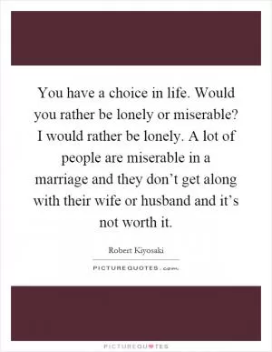 You have a choice in life. Would you rather be lonely or miserable? I would rather be lonely. A lot of people are miserable in a marriage and they don’t get along with their wife or husband and it’s not worth it Picture Quote #1