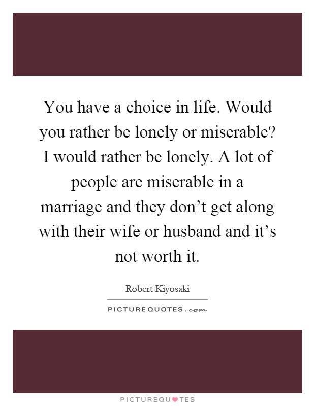 You have a choice in life. Would you rather be lonely or miserable? I would rather be lonely. A lot of people are miserable in a marriage and they don't get along with their wife or husband and it's not worth it Picture Quote #1