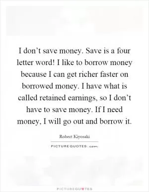 I don’t save money. Save is a four letter word! I like to borrow money because I can get richer faster on borrowed money. I have what is called retained earnings, so I don’t have to save money. If I need money, I will go out and borrow it Picture Quote #1