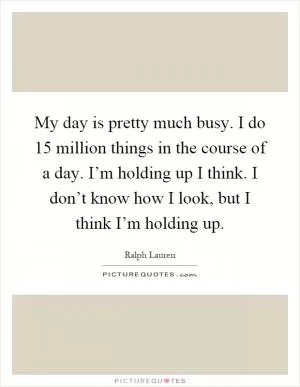 My day is pretty much busy. I do 15 million things in the course of a day. I’m holding up I think. I don’t know how I look, but I think I’m holding up Picture Quote #1
