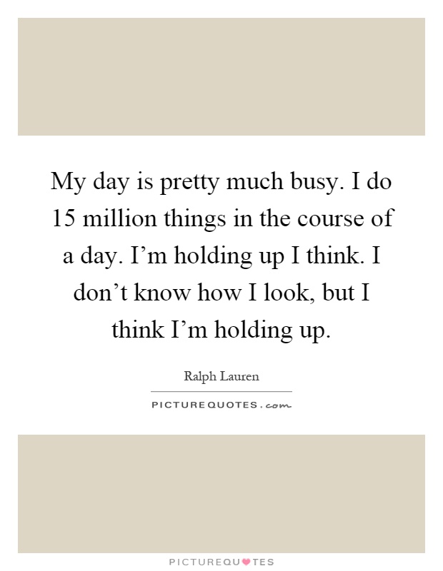 My day is pretty much busy. I do 15 million things in the course of a day. I'm holding up I think. I don't know how I look, but I think I'm holding up Picture Quote #1