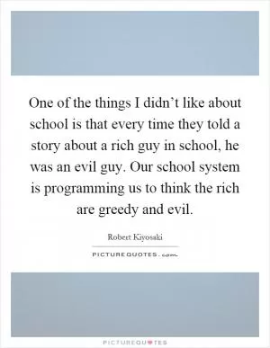 One of the things I didn’t like about school is that every time they told a story about a rich guy in school, he was an evil guy. Our school system is programming us to think the rich are greedy and evil Picture Quote #1