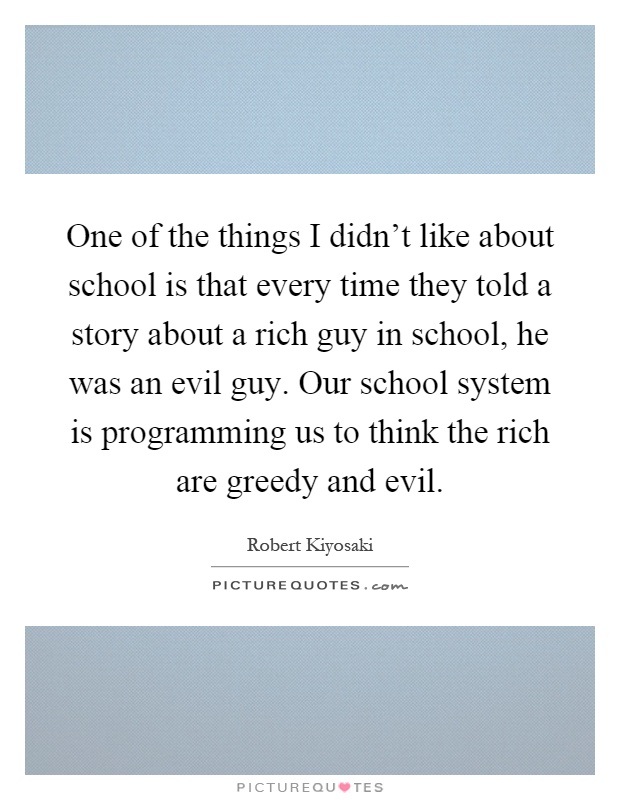 One of the things I didn't like about school is that every time they told a story about a rich guy in school, he was an evil guy. Our school system is programming us to think the rich are greedy and evil Picture Quote #1