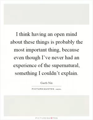 I think having an open mind about these things is probably the most important thing, because even though I’ve never had an experience of the supernatural, something I couldn’t explain Picture Quote #1