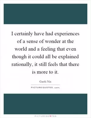 I certainly have had experiences of a sense of wonder at the world and a feeling that even though it could all be explained rationally, it still feels that there is more to it Picture Quote #1