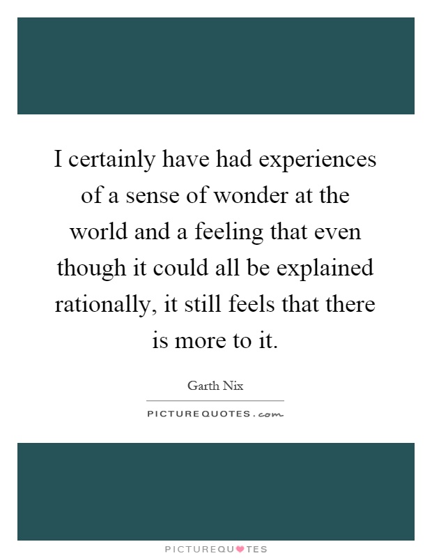 I certainly have had experiences of a sense of wonder at the world and a feeling that even though it could all be explained rationally, it still feels that there is more to it Picture Quote #1