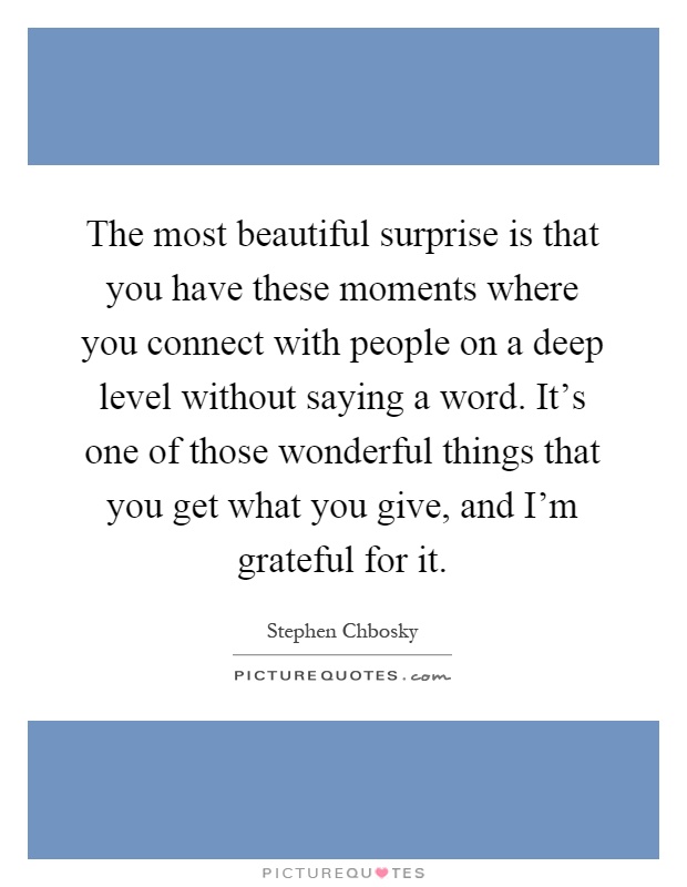 The most beautiful surprise is that you have these moments where you connect with people on a deep level without saying a word. It's one of those wonderful things that you get what you give, and I'm grateful for it Picture Quote #1
