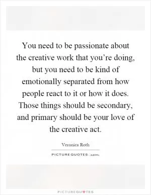 You need to be passionate about the creative work that you’re doing, but you need to be kind of emotionally separated from how people react to it or how it does. Those things should be secondary, and primary should be your love of the creative act Picture Quote #1