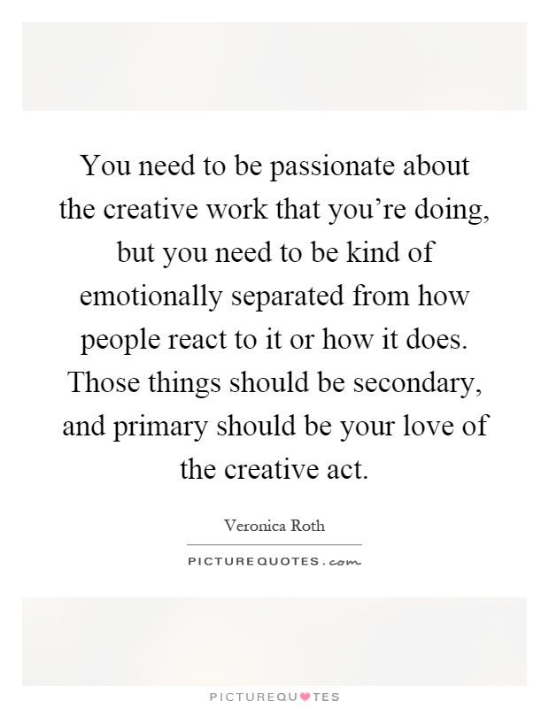 You need to be passionate about the creative work that you're doing, but you need to be kind of emotionally separated from how people react to it or how it does. Those things should be secondary, and primary should be your love of the creative act Picture Quote #1