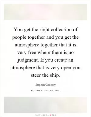 You get the right collection of people together and you get the atmosphere together that it is very free where there is no judgment. If you create an atmosphere that is very open you steer the ship Picture Quote #1