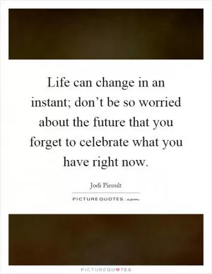 Life can change in an instant; don’t be so worried about the future that you forget to celebrate what you have right now Picture Quote #1