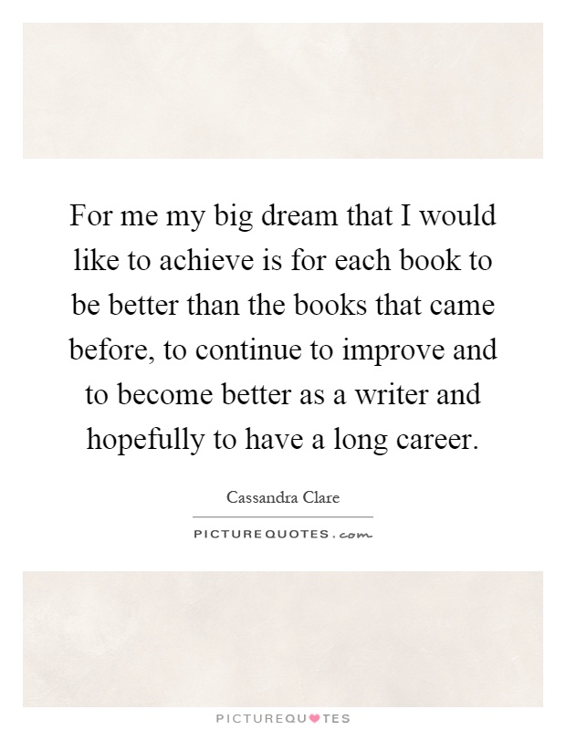 For me my big dream that I would like to achieve is for each book to be better than the books that came before, to continue to improve and to become better as a writer and hopefully to have a long career Picture Quote #1