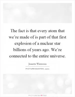 The fact is that every atom that we’re made of is part of that first explosion of a nuclear star billions of years ago. We’re connected to the entire universe Picture Quote #1