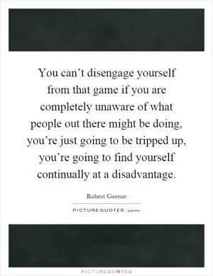 You can’t disengage yourself from that game if you are completely unaware of what people out there might be doing, you’re just going to be tripped up, you’re going to find yourself continually at a disadvantage Picture Quote #1