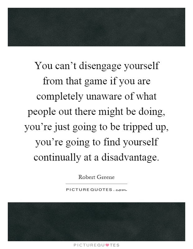 You can't disengage yourself from that game if you are completely unaware of what people out there might be doing, you're just going to be tripped up, you're going to find yourself continually at a disadvantage Picture Quote #1