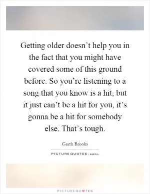 Getting older doesn’t help you in the fact that you might have covered some of this ground before. So you’re listening to a song that you know is a hit, but it just can’t be a hit for you, it’s gonna be a hit for somebody else. That’s tough Picture Quote #1